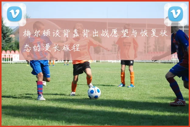 梅尔顿谈背靠背出战愿望与恢复状态的漫长旅程