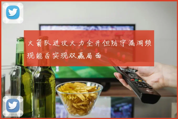 火箭队进攻火力全开但防守漏洞频现能否实现双赢局面