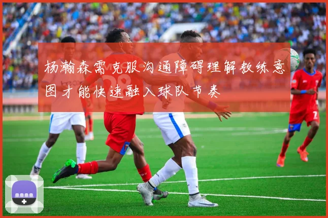 杨瀚森需克服沟通障碍理解教练意图才能快速融入球队节奏