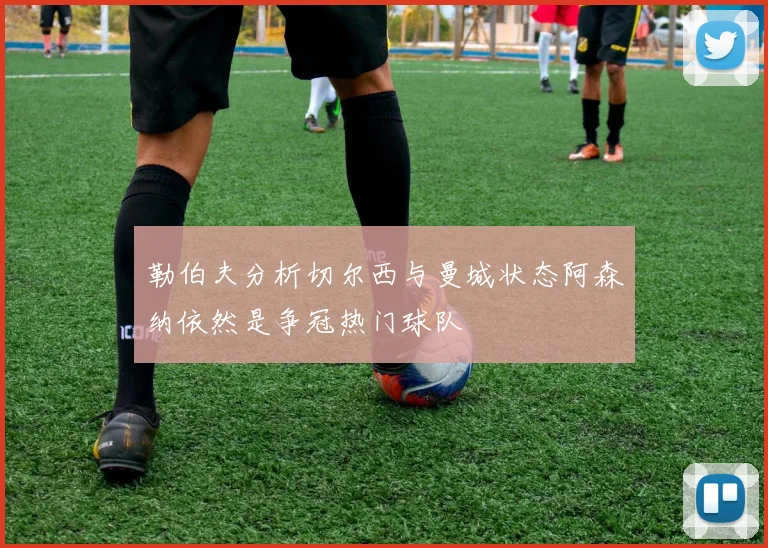 勒伯夫分析切尔西与曼城状态阿森纳依然是争冠热门球队