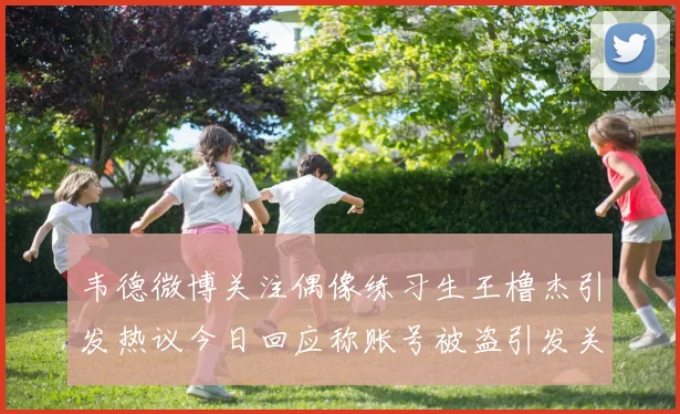 韦德微博关注偶像练习生王橹杰引发热议今日回应称账号被盗引发关注
