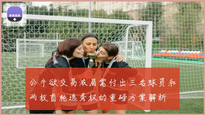 公牛欲交易浓眉需付出三名球员和两枚首轮选秀权的重磅方案解析
