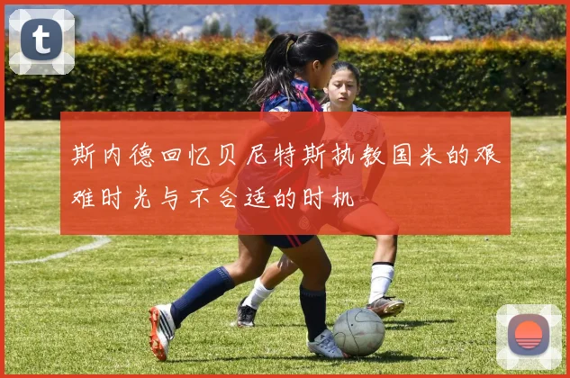 斯内德回忆贝尼特斯执教国米的艰难时光与不合适的时机