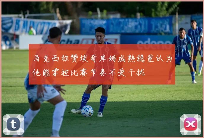 马克西称赞埃奇库姆成熟稳重认为他能掌控比赛节奏不受干扰