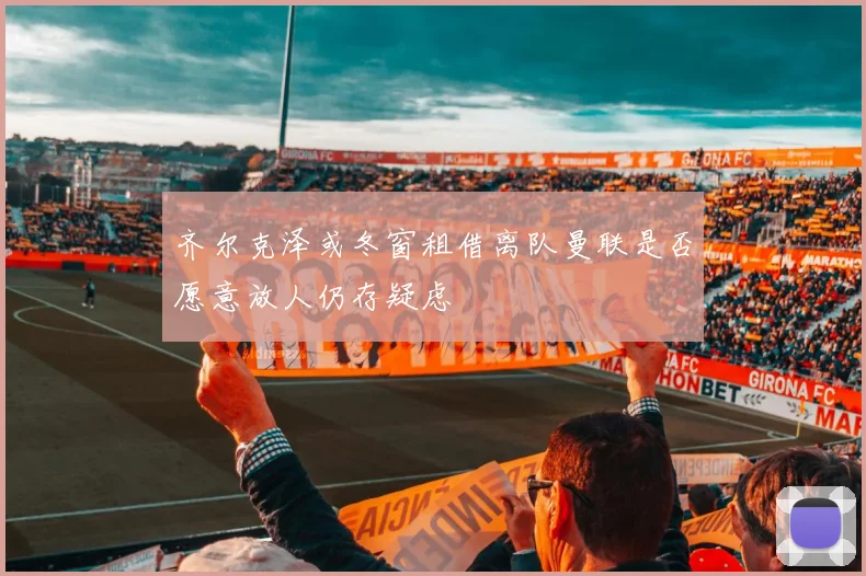 齐尔克泽或冬窗租借离队曼联是否愿意放人仍存疑虑