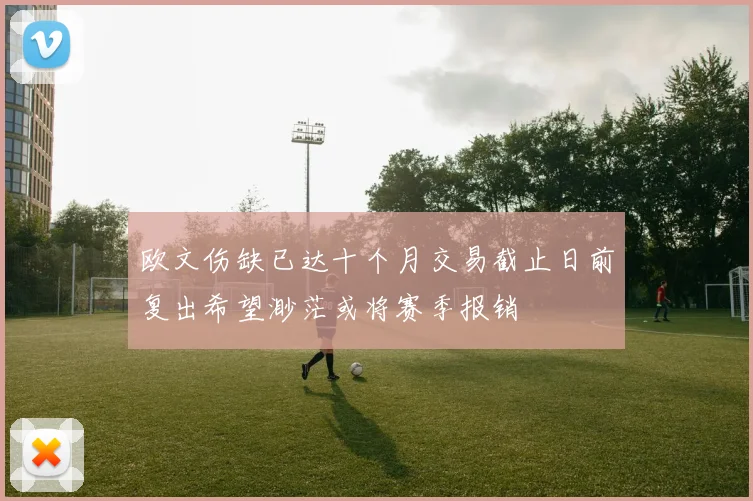 欧文伤缺已达十个月交易截止日前复出希望渺茫或将赛季报销