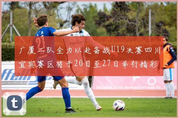 广厦二队全力以赴备战U19决赛四川宜宾赛区将于20日至27日举行精彩对决