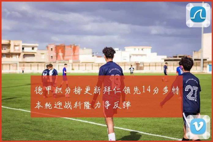 德甲积分榜更新拜仁领先14分多特本轮迎战科隆力争反弹