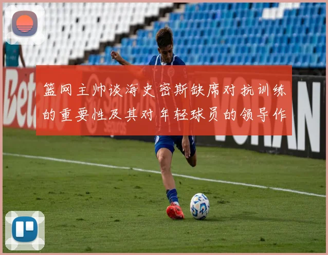 篮网主帅谈海史密斯缺席对抗训练的重要性及其对年轻球员的领导作用