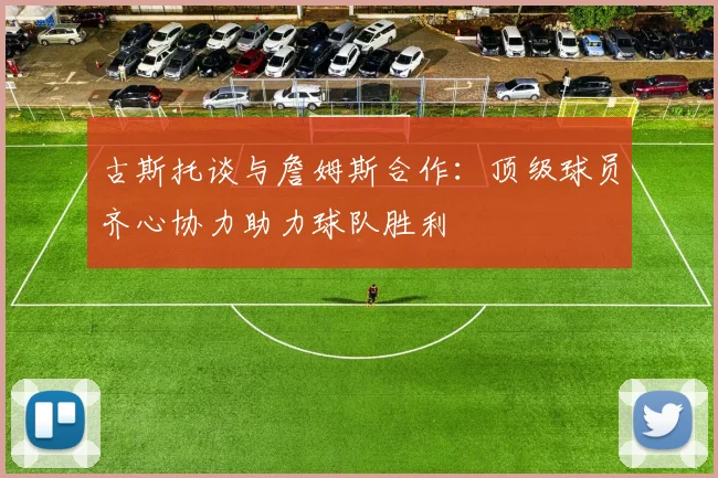 古斯托谈与詹姆斯合作：顶级球员齐心协力助力球队胜利