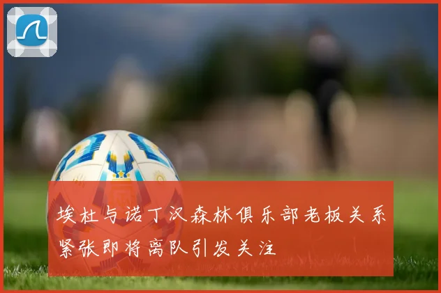 埃杜与诺丁汉森林俱乐部老板关系紧张即将离队引发关注