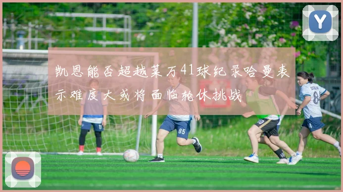 凯恩能否超越莱万41球纪录哈曼表示难度大或将面临轮休挑战