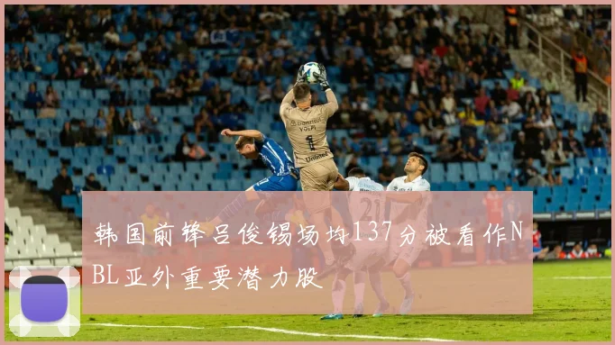 韩国前锋吕俊锡场均137分被看作NBL亚外重要潜力股